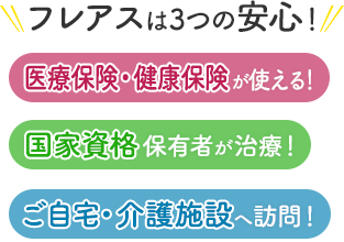 フレアスは3つの安心！医療保険・健康保険が使える！国家資格保有者が治療！ご自宅・介護施設へ訪問マッサージ！東大阪市、八尾市、生野区、東成区